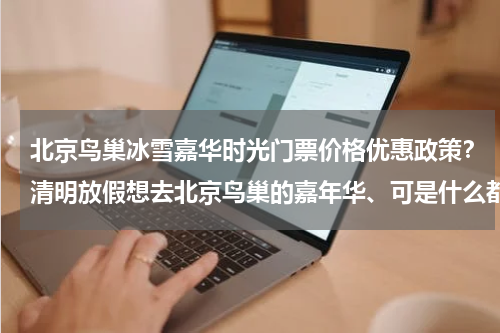 北京鸟巢冰雪嘉华时光门票价格优惠政策？清明放假想去北京鸟巢的嘉年华、可是什么都不了解