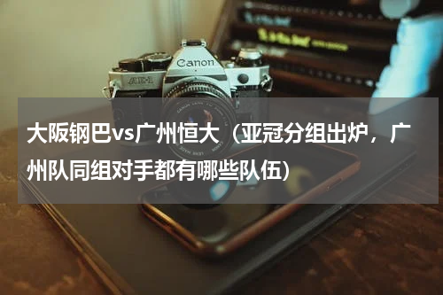 大阪钢巴vs广州恒大（亚冠分组出炉，广州队同组对手都有哪些队伍）