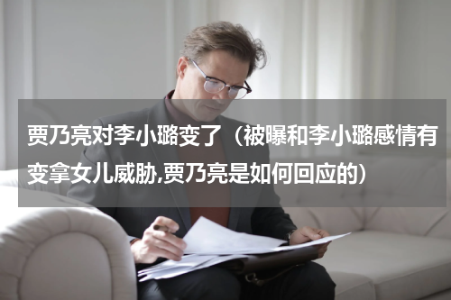 贾乃亮对李小璐变了（被曝和李小璐感情有变拿女儿威胁,贾乃亮是如何回应的）