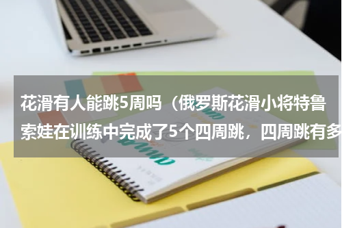 花滑有人能跳5周吗（俄罗斯花滑小将特鲁索娃在训练中完成了5个四周跳，四周跳有多难）