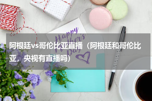 阿根廷vs哥伦比亚直播（阿根廷和哥伦比亚，央视有直播吗）