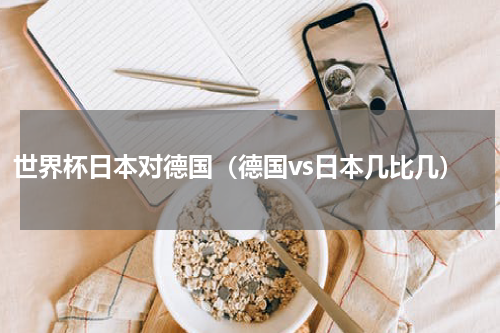 世界杯日本对德国（德国vs日本几比几）