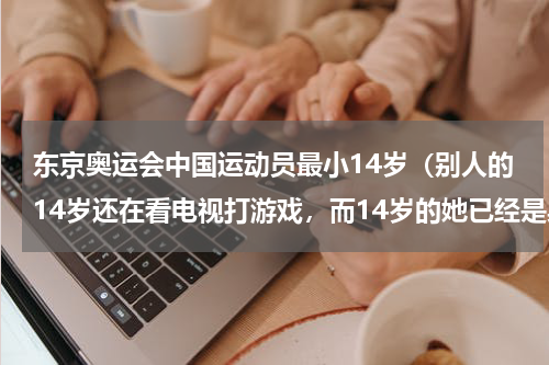 东京奥运会中国运动员最小14岁（别人的14岁还在看电视打游戏，而14岁的她已经是奥运冠军了，她是谁）