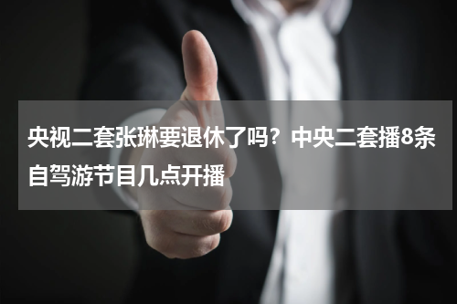 央视二套张琳要退休了吗？中央二套播8条自驾游节目几点开播