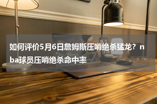 如何评价5月6日詹姆斯压哨绝杀猛龙？nba球员压哨绝杀命中率