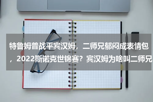 特鲁姆普战平宾汉姆，二师兄郁闷成表情包，2022斯诺克世锦赛？宾汉姆为啥叫二师兄