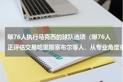 曝76人执行马克西的球队选项（曝76人正评估交易哈里斯塞布尔等人，从专业角度来看，怎么交易最划算）