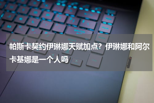 帕斯卡契约伊琳娜天赋加点？伊琳娜和阿尔卡基娜是一个人吗