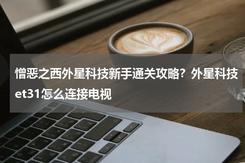 憎恶之西外星科技新手通关攻略？外星科技et31怎么连接电视