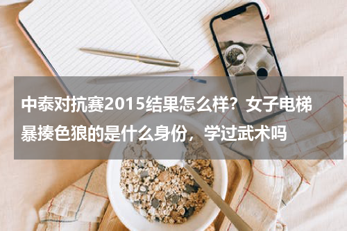 中泰对抗赛2015结果怎么样？女子电梯暴揍色狼的是什么身份，学过武术吗