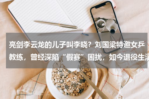 亮剑李云龙的儿子叫李晓？刘国梁特邀女乒教练，曾经深陷“假赛”困扰，如今退役生活美满