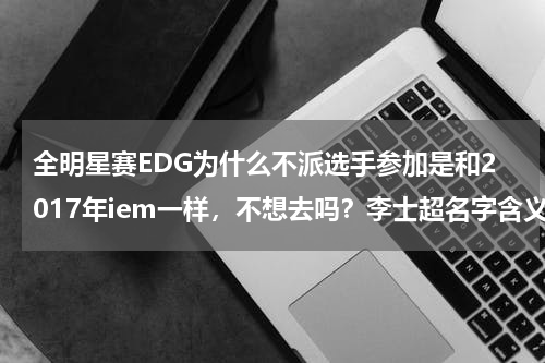 全明星赛EDG为什么不派选手参加是和2017年iem一样，不想去吗？李士超名字含义寓意，李士超这个名字怎么样