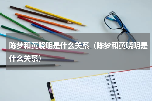 陈梦和黄晓明是什么关系（陈梦和黄晓明是什么关系）