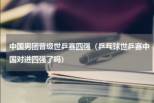 中国男团晋级世乒赛四强（乒乓球世乒赛中国对进四强了吗）