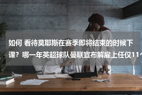如何 看待莫耶斯在赛季即将结束的时候下课？哪一年英超球队曼联宣布解雇上任仅11个月的领队大卫莫耶斯