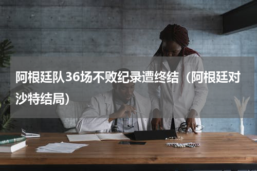 阿根廷队36场不败纪录遭终结（阿根廷对沙特结局）