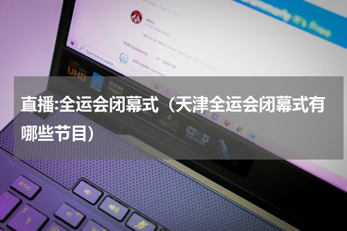 直播:全运会闭幕式（天津全运会闭幕式有哪些节目）