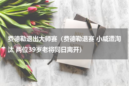 费德勒退出大师赛（费德勒退赛 小威遭淘汰 两位39岁老将同日离开）