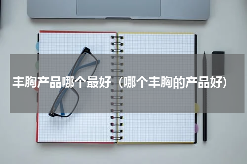 丰胸产品哪个最好（哪个丰胸的产品好）