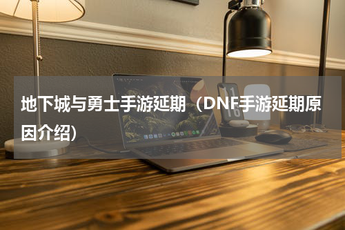 地下城与勇士手游延期（DNF手游延期原因介绍）