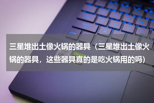 三星堆出土像火锅的器具（三星堆出土像火锅的器具，这些器具真的是吃火锅用的吗）