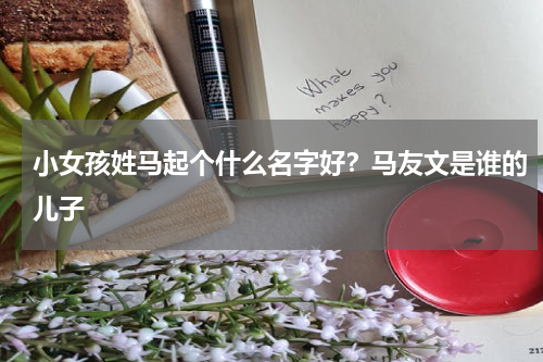 小女孩姓马起个什么名字好？马友文是谁的儿子