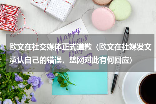 欧文在社交媒体正式道歉（欧文在社媒发文承认自己的错误，篮网对此有何回应）