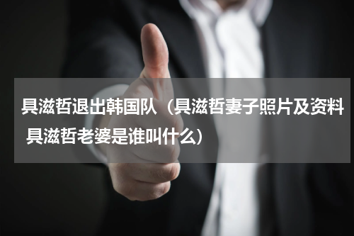 具滋哲退出韩国队（具滋哲妻子照片及资料 具滋哲老婆是谁叫什么）