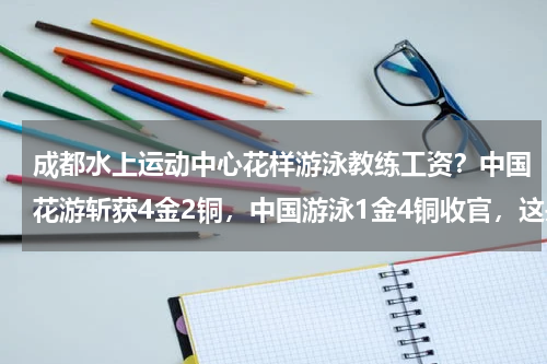 成都水上运动中心花样游泳教练工资？中国花游斩获4金2铜，中国游泳1金4铜收官，这是哪些人所获