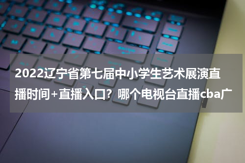 2022辽宁省第七届中小学生艺术展演直播时间+直播入口？哪个电视台直播cba广