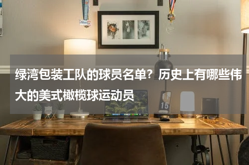 绿湾包装工队的球员名单？历史上有哪些伟大的美式橄榄球运动员