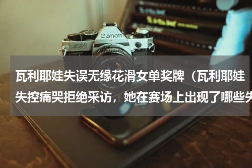 瓦利耶娃失误无缘花滑女单奖牌（瓦利耶娃失控痛哭拒绝采访，她在赛场上出现了哪些失误）