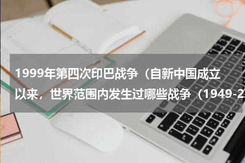 1999年第四次印巴战争（自新中国成立以来，世界范围内发生过哪些战争（1949-2008））