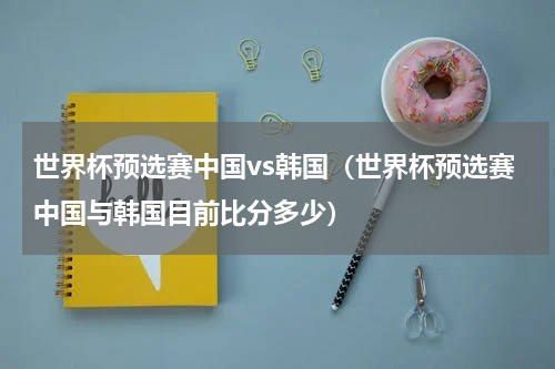 世界杯预选赛中国vs韩国（世界杯预选赛中国与韩国目前比分多少）