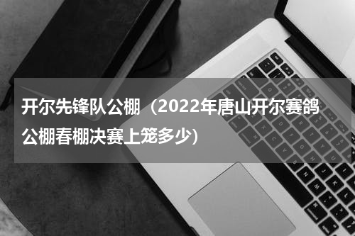 开尔先锋队公棚（2022年唐山开尔赛鸽公棚春棚决赛上笼多少）