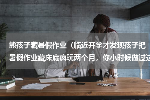 熊孩子藏暑假作业（临近开学才发现孩子把暑假作业藏床底疯玩两个月，你小时候做过这样的事吗）