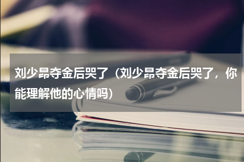 刘少昂夺金后哭了（刘少昂夺金后哭了，你能理解他的心情吗）