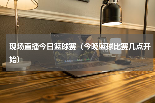 现场直播今日篮球赛（今晚篮球比赛几点开始）
