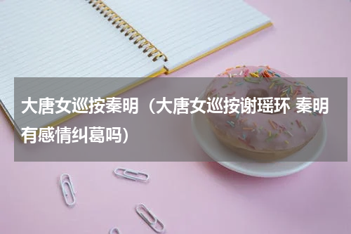 大唐女巡按秦明（大唐女巡按谢瑶环 秦明有感情纠葛吗）