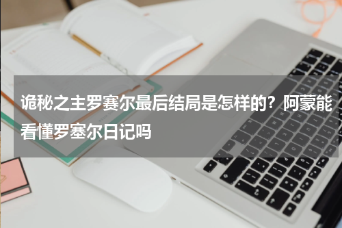 诡秘之主罗赛尔最后结局是怎样的？阿蒙能看懂罗塞尔日记吗