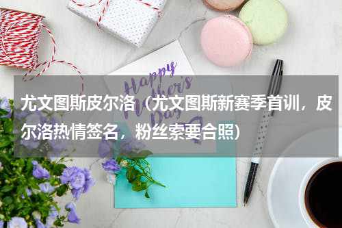 尤文图斯皮尔洛（尤文图斯新赛季首训，皮尔洛热情签名，粉丝索要合照）