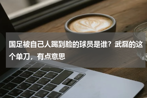 国足被自己人踢到脸的球员是谁？武磊的这个单刀，有点意思