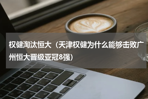 权健淘汰恒大（天津权健为什么能够击败广州恒大晋级亚冠8强）