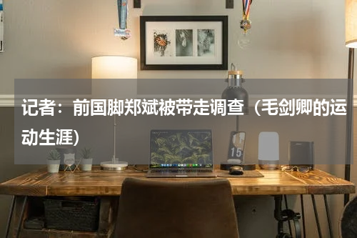 记者：前国脚郑斌被带走调查（毛剑卿的运动生涯）