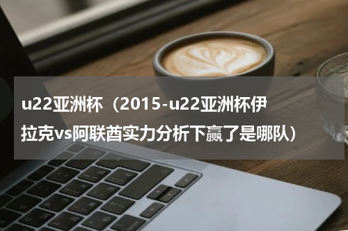 u22亚洲杯（2015-u22亚洲杯伊拉克vs阿联酋实力分析下赢了是哪队）