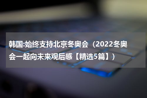 韩国:始终支持北京冬奥会（2022冬奥会一起向未来观后感【精选5篇】）