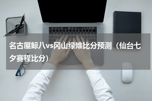 名古屋鲸八vs冈山绿雉比分预测（仙台七夕赛程比分）