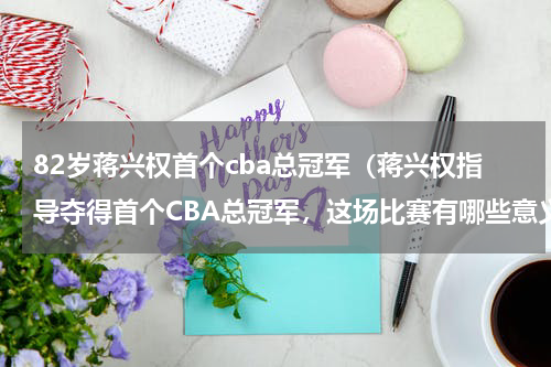 82岁蒋兴权首个cba总冠军（蒋兴权指导夺得首个CBA总冠军，这场比赛有哪些意义）