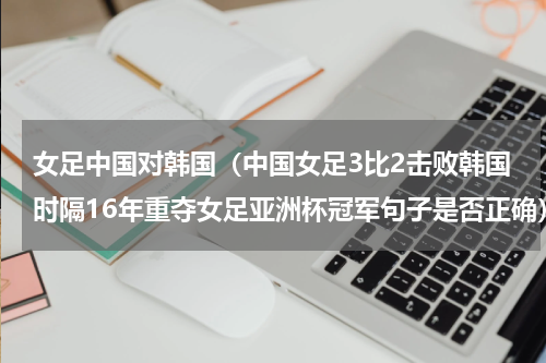 女足中国对韩国（中国女足3比2击败韩国时隔16年重夺女足亚洲杯冠军句子是否正确）