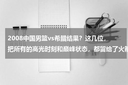 2008中国男篮vs希腊结果？这几位，把所有的高光时刻和巅峰状态，都留给了火箭和姚麦